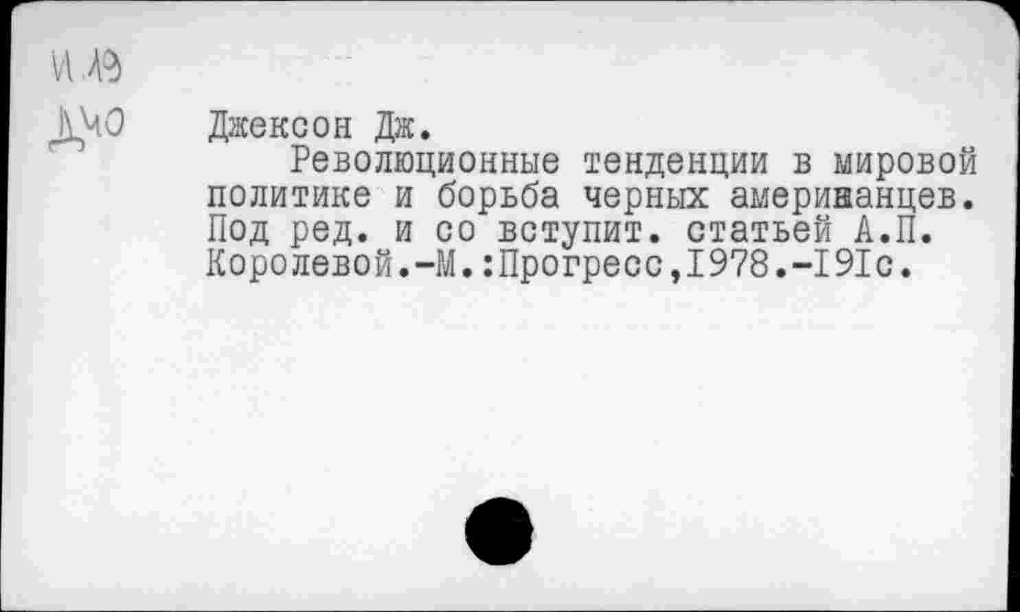 ﻿Джексон Дж.
Революционные тенденции в мировой политике и борьба черных американцев. Под ред. и со вступит, статьей А.П. Королевой.-М.:Прогресс,1978.-191с.